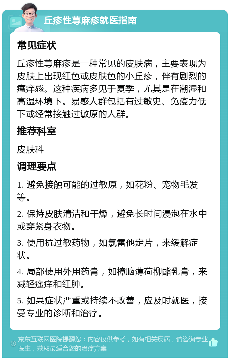 丘疹性荨麻疹就医指南 常见症状 丘疹性荨麻疹是一种常见的皮肤病，主要表现为皮肤上出现红色或皮肤色的小丘疹，伴有剧烈的瘙痒感。这种疾病多见于夏季，尤其是在潮湿和高温环境下。易感人群包括有过敏史、免疫力低下或经常接触过敏原的人群。 推荐科室 皮肤科 调理要点 1. 避免接触可能的过敏原，如花粉、宠物毛发等。 2. 保持皮肤清洁和干燥，避免长时间浸泡在水中或穿紧身衣物。 3. 使用抗过敏药物，如氯雷他定片，来缓解症状。 4. 局部使用外用药膏，如樟脑薄荷柳酯乳膏，来减轻瘙痒和红肿。 5. 如果症状严重或持续不改善，应及时就医，接受专业的诊断和治疗。