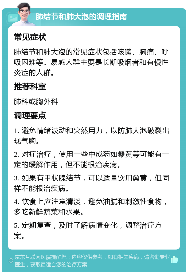 肺结节和肺大泡的调理指南 常见症状 肺结节和肺大泡的常见症状包括咳嗽、胸痛、呼吸困难等。易感人群主要是长期吸烟者和有慢性炎症的人群。 推荐科室 肺科或胸外科 调理要点 1. 避免情绪波动和突然用力，以防肺大泡破裂出现气胸。 2. 对症治疗，使用一些中成药如桑黄等可能有一定的缓解作用，但不能根治疾病。 3. 如果有甲状腺结节，可以适量饮用桑黄，但同样不能根治疾病。 4. 饮食上应注意清淡，避免油腻和刺激性食物，多吃新鲜蔬菜和水果。 5. 定期复查，及时了解病情变化，调整治疗方案。