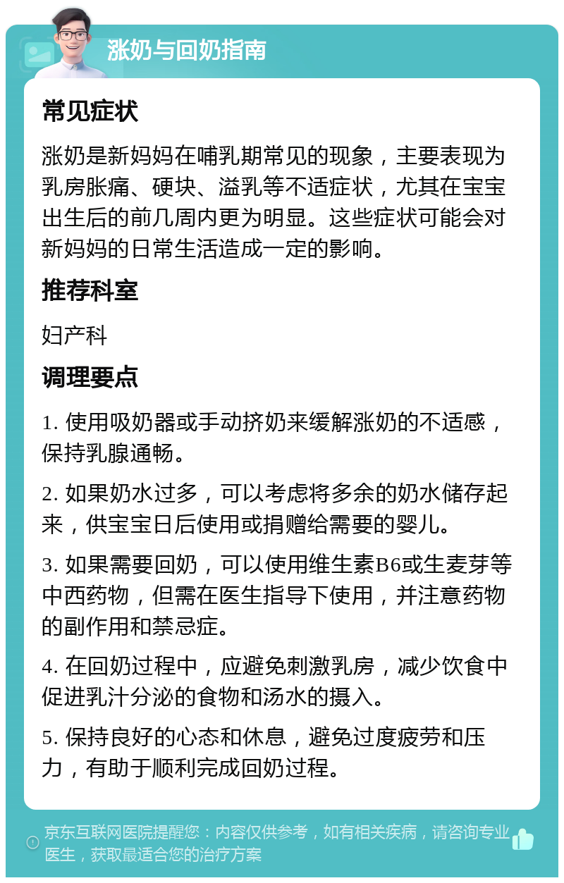 涨奶与回奶指南 常见症状 涨奶是新妈妈在哺乳期常见的现象，主要表现为乳房胀痛、硬块、溢乳等不适症状，尤其在宝宝出生后的前几周内更为明显。这些症状可能会对新妈妈的日常生活造成一定的影响。 推荐科室 妇产科 调理要点 1. 使用吸奶器或手动挤奶来缓解涨奶的不适感，保持乳腺通畅。 2. 如果奶水过多，可以考虑将多余的奶水储存起来，供宝宝日后使用或捐赠给需要的婴儿。 3. 如果需要回奶，可以使用维生素B6或生麦芽等中西药物，但需在医生指导下使用，并注意药物的副作用和禁忌症。 4. 在回奶过程中，应避免刺激乳房，减少饮食中促进乳汁分泌的食物和汤水的摄入。 5. 保持良好的心态和休息，避免过度疲劳和压力，有助于顺利完成回奶过程。