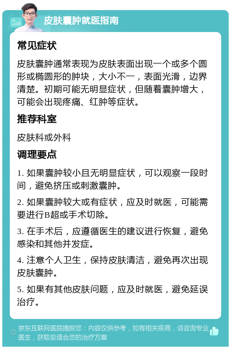 皮肤囊肿就医指南 常见症状 皮肤囊肿通常表现为皮肤表面出现一个或多个圆形或椭圆形的肿块，大小不一，表面光滑，边界清楚。初期可能无明显症状，但随着囊肿增大，可能会出现疼痛、红肿等症状。 推荐科室 皮肤科或外科 调理要点 1. 如果囊肿较小且无明显症状，可以观察一段时间，避免挤压或刺激囊肿。 2. 如果囊肿较大或有症状，应及时就医，可能需要进行B超或手术切除。 3. 在手术后，应遵循医生的建议进行恢复，避免感染和其他并发症。 4. 注意个人卫生，保持皮肤清洁，避免再次出现皮肤囊肿。 5. 如果有其他皮肤问题，应及时就医，避免延误治疗。