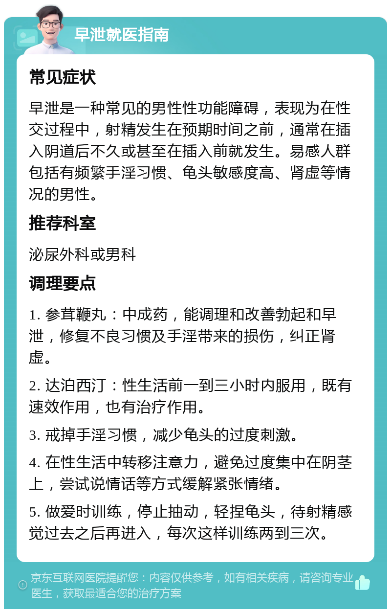 早泄就医指南 常见症状 早泄是一种常见的男性性功能障碍，表现为在性交过程中，射精发生在预期时间之前，通常在插入阴道后不久或甚至在插入前就发生。易感人群包括有频繁手淫习惯、龟头敏感度高、肾虚等情况的男性。 推荐科室 泌尿外科或男科 调理要点 1. 参茸鞭丸：中成药，能调理和改善勃起和早泄，修复不良习惯及手淫带来的损伤，纠正肾虚。 2. 达泊西汀：性生活前一到三小时内服用，既有速效作用，也有治疗作用。 3. 戒掉手淫习惯，减少龟头的过度刺激。 4. 在性生活中转移注意力，避免过度集中在阴茎上，尝试说情话等方式缓解紧张情绪。 5. 做爱时训练，停止抽动，轻捏龟头，待射精感觉过去之后再进入，每次这样训练两到三次。