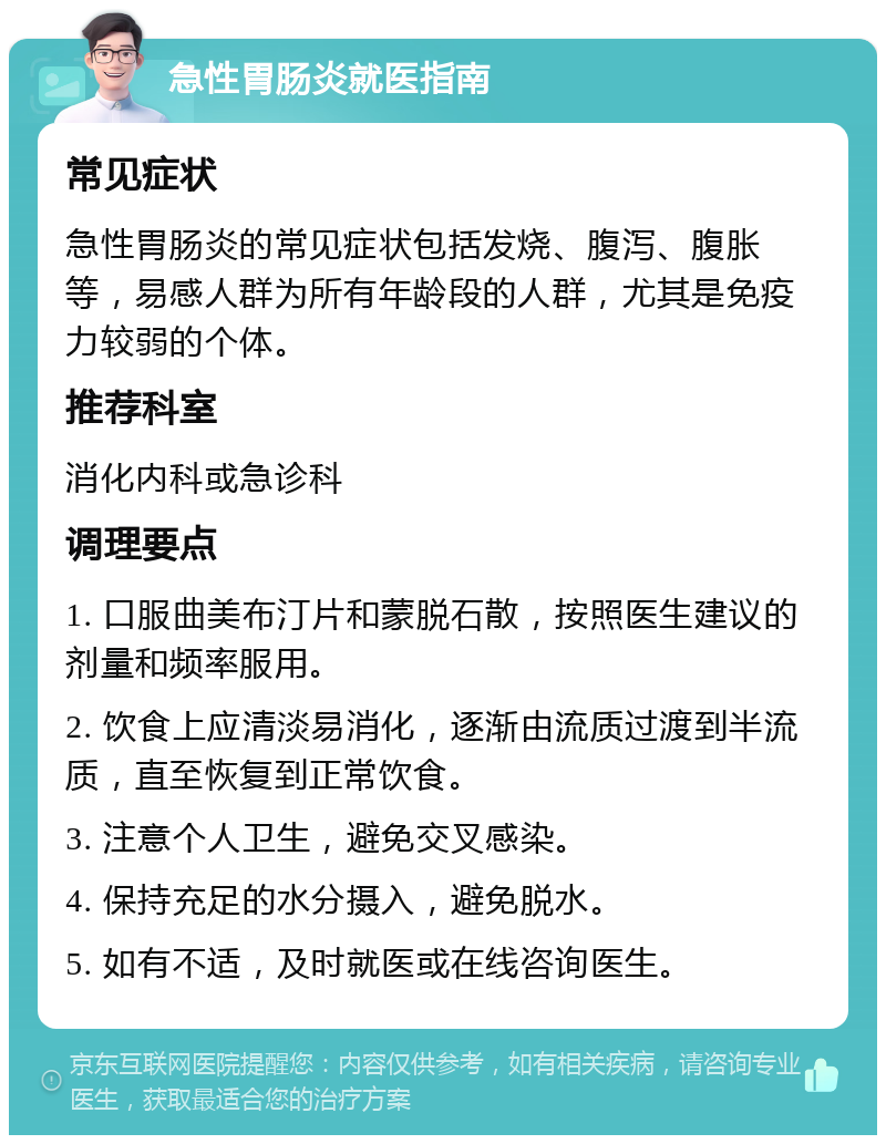 急性胃肠炎就医指南 常见症状 急性胃肠炎的常见症状包括发烧、腹泻、腹胀等，易感人群为所有年龄段的人群，尤其是免疫力较弱的个体。 推荐科室 消化内科或急诊科 调理要点 1. 口服曲美布汀片和蒙脱石散，按照医生建议的剂量和频率服用。 2. 饮食上应清淡易消化，逐渐由流质过渡到半流质，直至恢复到正常饮食。 3. 注意个人卫生，避免交叉感染。 4. 保持充足的水分摄入，避免脱水。 5. 如有不适，及时就医或在线咨询医生。