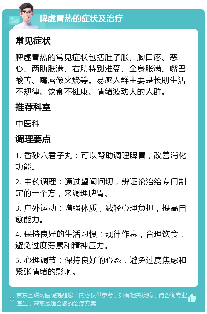 脾虚胃热的症状及治疗 常见症状 脾虚胃热的常见症状包括肚子胀、胸口疼、恶心、两肋胀满、右肋特别难受、全身胀满、嘴巴酸苦、嘴唇像火烧等。易感人群主要是长期生活不规律、饮食不健康、情绪波动大的人群。 推荐科室 中医科 调理要点 1. 香砂六君子丸：可以帮助调理脾胃，改善消化功能。 2. 中药调理：通过望闻问切，辨证论治给专门制定的一个方，来调理脾胃。 3. 户外运动：增强体质，减轻心理负担，提高自愈能力。 4. 保持良好的生活习惯：规律作息，合理饮食，避免过度劳累和精神压力。 5. 心理调节：保持良好的心态，避免过度焦虑和紧张情绪的影响。