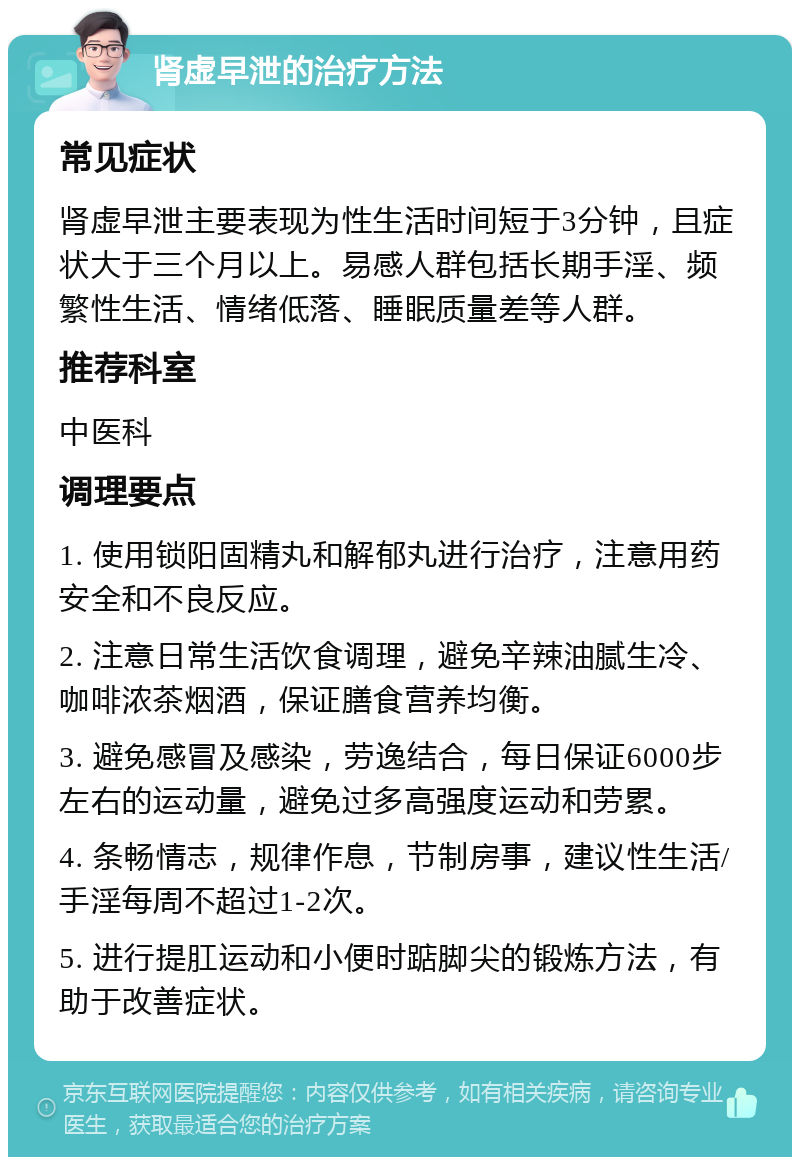 肾虚早泄的治疗方法 常见症状 肾虚早泄主要表现为性生活时间短于3分钟，且症状大于三个月以上。易感人群包括长期手淫、频繁性生活、情绪低落、睡眠质量差等人群。 推荐科室 中医科 调理要点 1. 使用锁阳固精丸和解郁丸进行治疗，注意用药安全和不良反应。 2. 注意日常生活饮食调理，避免辛辣油腻生冷、咖啡浓茶烟酒，保证膳食营养均衡。 3. 避免感冒及感染，劳逸结合，每日保证6000步左右的运动量，避免过多高强度运动和劳累。 4. 条畅情志，规律作息，节制房事，建议性生活/手淫每周不超过1-2次。 5. 进行提肛运动和小便时踮脚尖的锻炼方法，有助于改善症状。