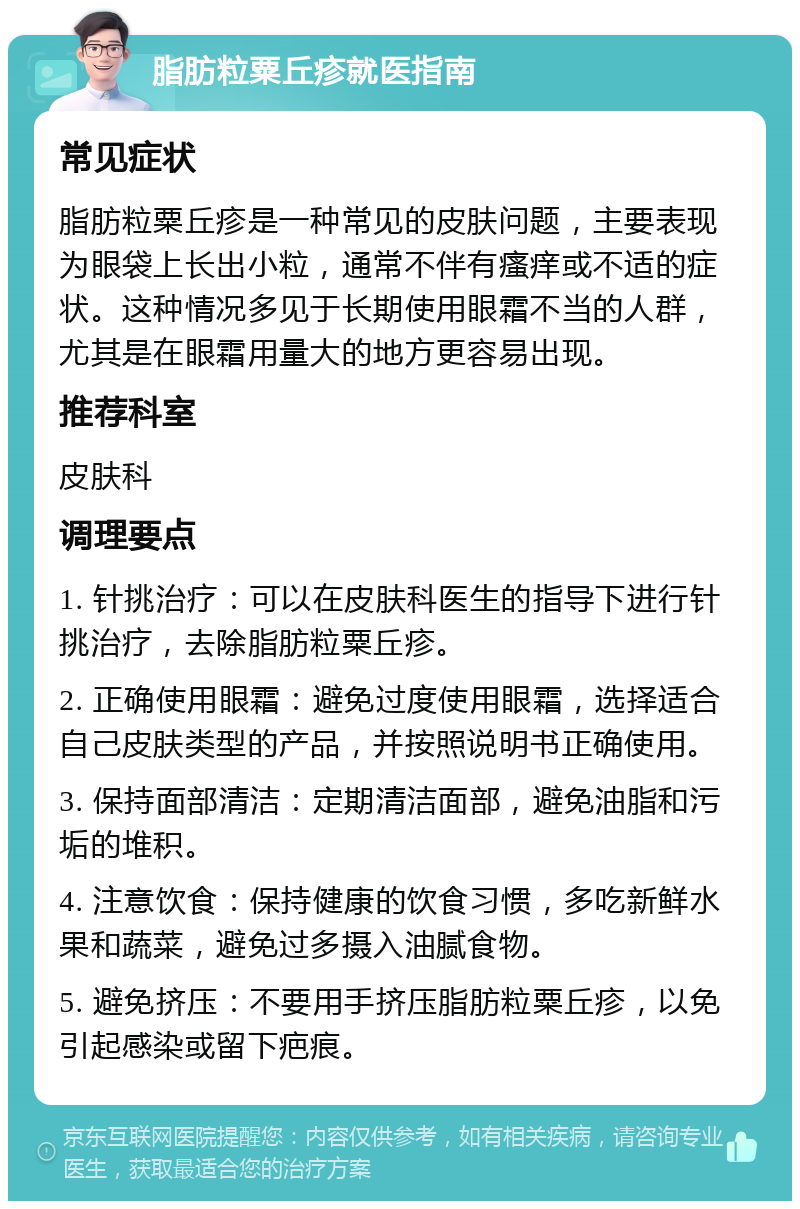 脂肪粒粟丘疹就医指南 常见症状 脂肪粒粟丘疹是一种常见的皮肤问题，主要表现为眼袋上长出小粒，通常不伴有瘙痒或不适的症状。这种情况多见于长期使用眼霜不当的人群，尤其是在眼霜用量大的地方更容易出现。 推荐科室 皮肤科 调理要点 1. 针挑治疗：可以在皮肤科医生的指导下进行针挑治疗，去除脂肪粒粟丘疹。 2. 正确使用眼霜：避免过度使用眼霜，选择适合自己皮肤类型的产品，并按照说明书正确使用。 3. 保持面部清洁：定期清洁面部，避免油脂和污垢的堆积。 4. 注意饮食：保持健康的饮食习惯，多吃新鲜水果和蔬菜，避免过多摄入油腻食物。 5. 避免挤压：不要用手挤压脂肪粒粟丘疹，以免引起感染或留下疤痕。