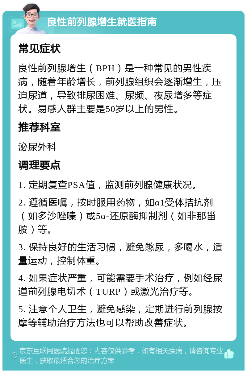 良性前列腺增生就医指南 常见症状 良性前列腺增生（BPH）是一种常见的男性疾病，随着年龄增长，前列腺组织会逐渐增生，压迫尿道，导致排尿困难、尿频、夜尿增多等症状。易感人群主要是50岁以上的男性。 推荐科室 泌尿外科 调理要点 1. 定期复查PSA值，监测前列腺健康状况。 2. 遵循医嘱，按时服用药物，如α1受体拮抗剂（如多沙唑嗪）或5α-还原酶抑制剂（如非那甾胺）等。 3. 保持良好的生活习惯，避免憋尿，多喝水，适量运动，控制体重。 4. 如果症状严重，可能需要手术治疗，例如经尿道前列腺电切术（TURP）或激光治疗等。 5. 注意个人卫生，避免感染，定期进行前列腺按摩等辅助治疗方法也可以帮助改善症状。