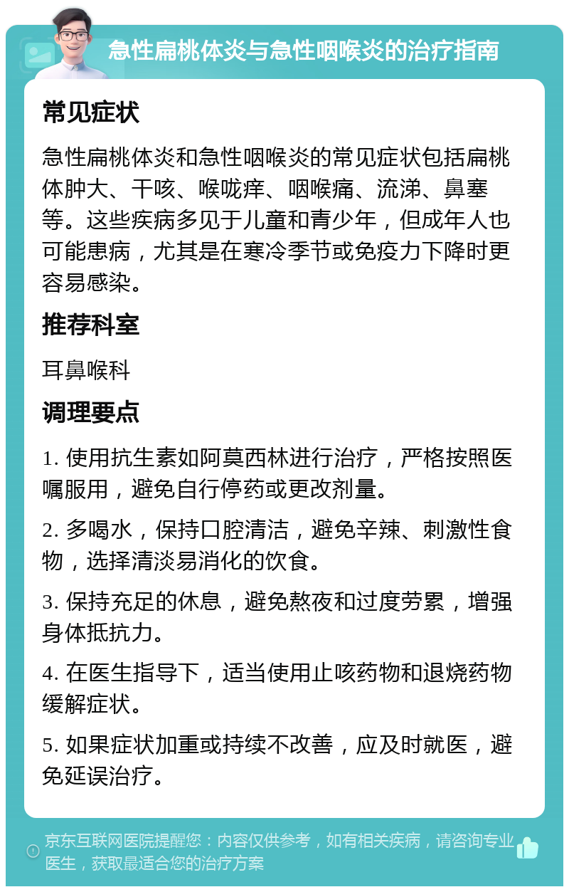 急性扁桃体炎与急性咽喉炎的治疗指南 常见症状 急性扁桃体炎和急性咽喉炎的常见症状包括扁桃体肿大、干咳、喉咙痒、咽喉痛、流涕、鼻塞等。这些疾病多见于儿童和青少年，但成年人也可能患病，尤其是在寒冷季节或免疫力下降时更容易感染。 推荐科室 耳鼻喉科 调理要点 1. 使用抗生素如阿莫西林进行治疗，严格按照医嘱服用，避免自行停药或更改剂量。 2. 多喝水，保持口腔清洁，避免辛辣、刺激性食物，选择清淡易消化的饮食。 3. 保持充足的休息，避免熬夜和过度劳累，增强身体抵抗力。 4. 在医生指导下，适当使用止咳药物和退烧药物缓解症状。 5. 如果症状加重或持续不改善，应及时就医，避免延误治疗。