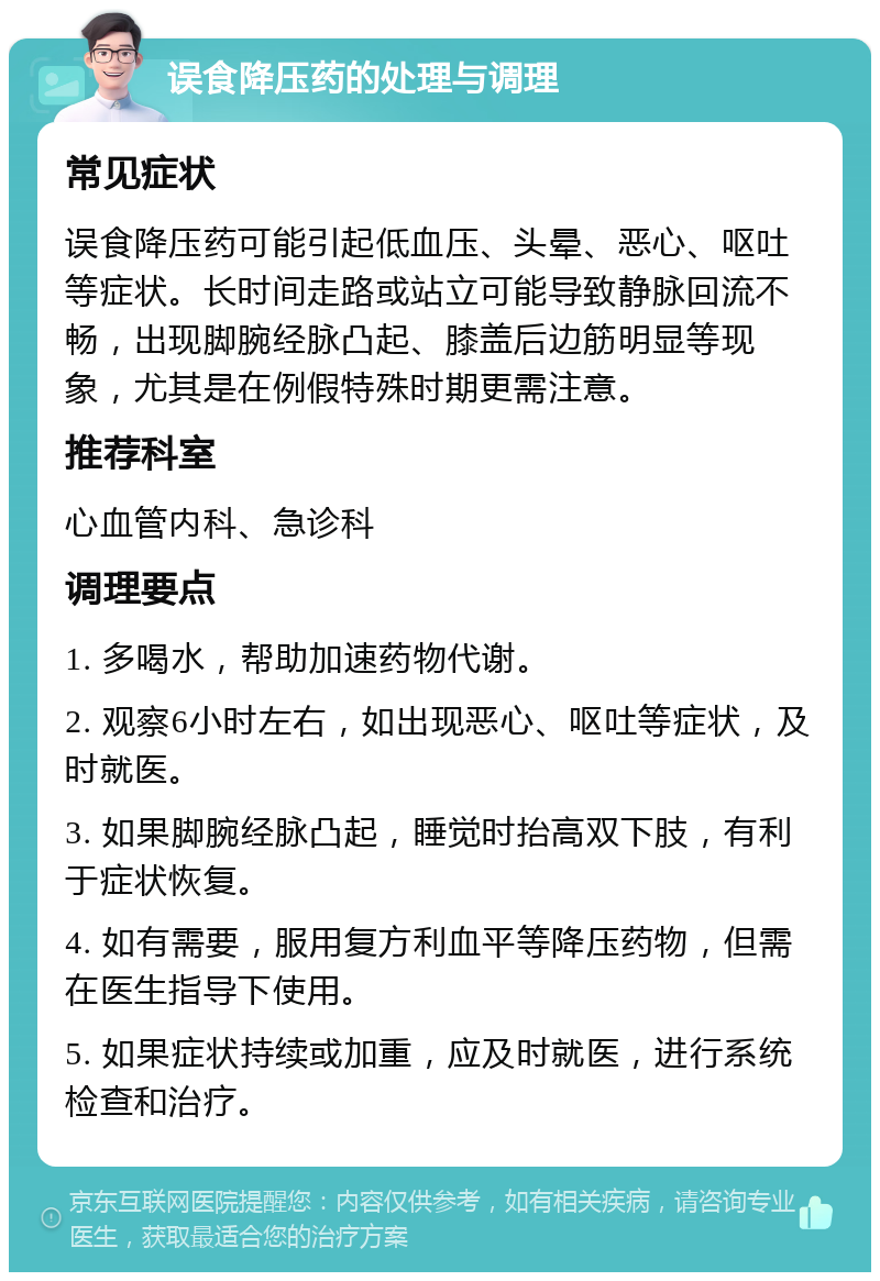 误食降压药的处理与调理 常见症状 误食降压药可能引起低血压、头晕、恶心、呕吐等症状。长时间走路或站立可能导致静脉回流不畅，出现脚腕经脉凸起、膝盖后边筋明显等现象，尤其是在例假特殊时期更需注意。 推荐科室 心血管内科、急诊科 调理要点 1. 多喝水，帮助加速药物代谢。 2. 观察6小时左右，如出现恶心、呕吐等症状，及时就医。 3. 如果脚腕经脉凸起，睡觉时抬高双下肢，有利于症状恢复。 4. 如有需要，服用复方利血平等降压药物，但需在医生指导下使用。 5. 如果症状持续或加重，应及时就医，进行系统检查和治疗。