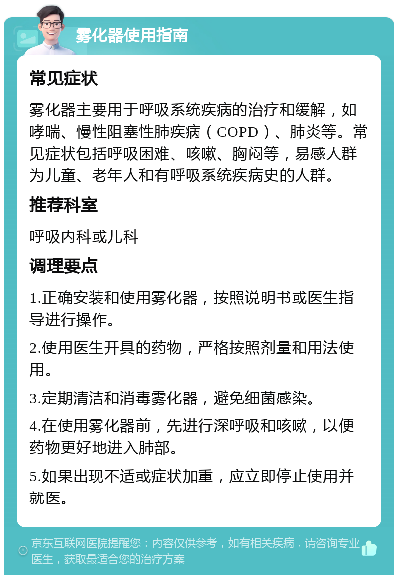 雾化器使用指南 常见症状 雾化器主要用于呼吸系统疾病的治疗和缓解，如哮喘、慢性阻塞性肺疾病（COPD）、肺炎等。常见症状包括呼吸困难、咳嗽、胸闷等，易感人群为儿童、老年人和有呼吸系统疾病史的人群。 推荐科室 呼吸内科或儿科 调理要点 1.正确安装和使用雾化器，按照说明书或医生指导进行操作。 2.使用医生开具的药物，严格按照剂量和用法使用。 3.定期清洁和消毒雾化器，避免细菌感染。 4.在使用雾化器前，先进行深呼吸和咳嗽，以便药物更好地进入肺部。 5.如果出现不适或症状加重，应立即停止使用并就医。