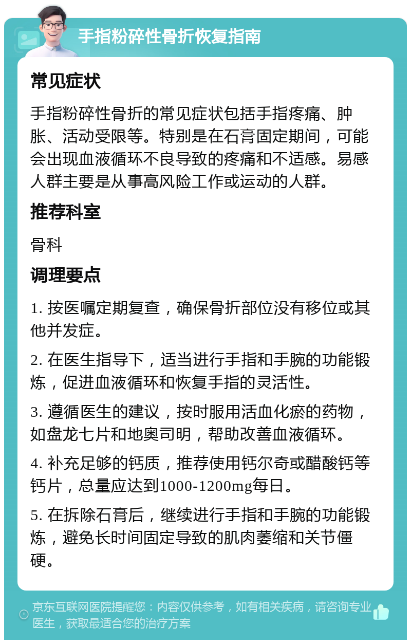 手指粉碎性骨折恢复指南 常见症状 手指粉碎性骨折的常见症状包括手指疼痛、肿胀、活动受限等。特别是在石膏固定期间，可能会出现血液循环不良导致的疼痛和不适感。易感人群主要是从事高风险工作或运动的人群。 推荐科室 骨科 调理要点 1. 按医嘱定期复查，确保骨折部位没有移位或其他并发症。 2. 在医生指导下，适当进行手指和手腕的功能锻炼，促进血液循环和恢复手指的灵活性。 3. 遵循医生的建议，按时服用活血化瘀的药物，如盘龙七片和地奥司明，帮助改善血液循环。 4. 补充足够的钙质，推荐使用钙尔奇或醋酸钙等钙片，总量应达到1000-1200mg每日。 5. 在拆除石膏后，继续进行手指和手腕的功能锻炼，避免长时间固定导致的肌肉萎缩和关节僵硬。