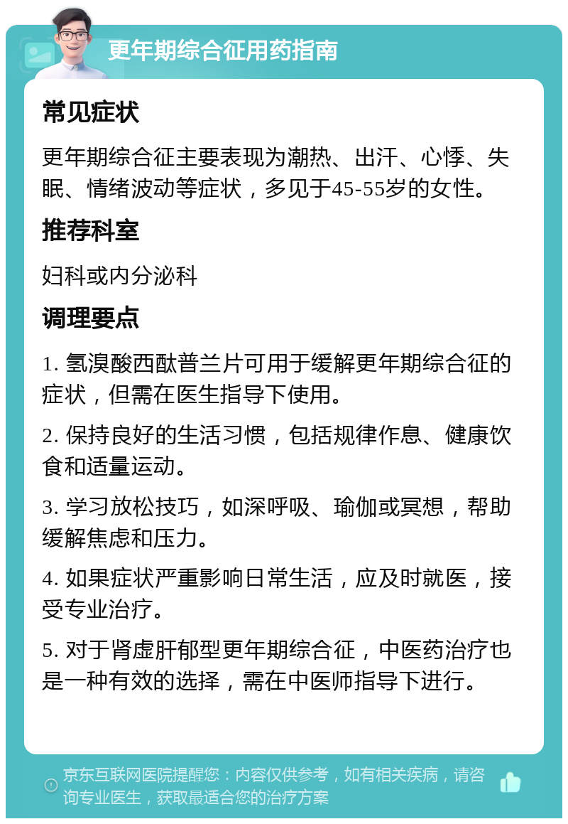 更年期综合征用药指南 常见症状 更年期综合征主要表现为潮热、出汗、心悸、失眠、情绪波动等症状，多见于45-55岁的女性。 推荐科室 妇科或内分泌科 调理要点 1. 氢溴酸西酞普兰片可用于缓解更年期综合征的症状，但需在医生指导下使用。 2. 保持良好的生活习惯，包括规律作息、健康饮食和适量运动。 3. 学习放松技巧，如深呼吸、瑜伽或冥想，帮助缓解焦虑和压力。 4. 如果症状严重影响日常生活，应及时就医，接受专业治疗。 5. 对于肾虚肝郁型更年期综合征，中医药治疗也是一种有效的选择，需在中医师指导下进行。