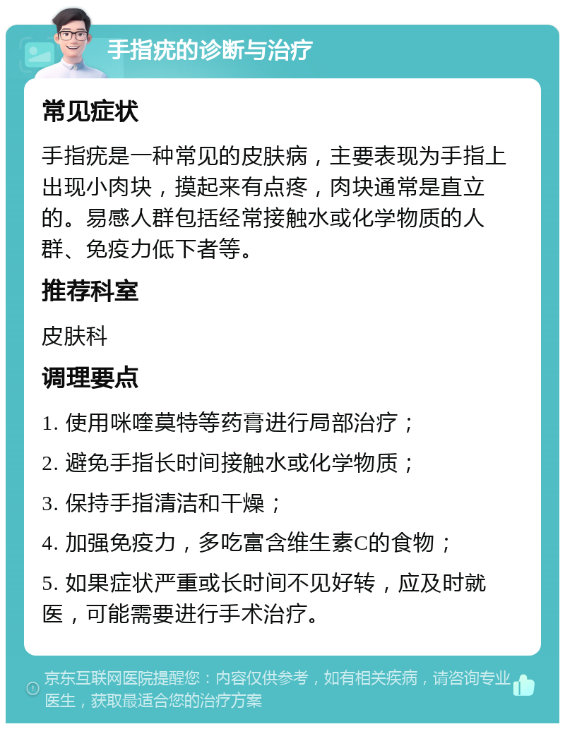 手指疣的诊断与治疗 常见症状 手指疣是一种常见的皮肤病，主要表现为手指上出现小肉块，摸起来有点疼，肉块通常是直立的。易感人群包括经常接触水或化学物质的人群、免疫力低下者等。 推荐科室 皮肤科 调理要点 1. 使用咪喹莫特等药膏进行局部治疗； 2. 避免手指长时间接触水或化学物质； 3. 保持手指清洁和干燥； 4. 加强免疫力，多吃富含维生素C的食物； 5. 如果症状严重或长时间不见好转，应及时就医，可能需要进行手术治疗。