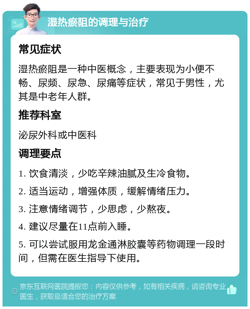 湿热瘀阻的调理与治疗 常见症状 湿热瘀阻是一种中医概念，主要表现为小便不畅、尿频、尿急、尿痛等症状，常见于男性，尤其是中老年人群。 推荐科室 泌尿外科或中医科 调理要点 1. 饮食清淡，少吃辛辣油腻及生冷食物。 2. 适当运动，增强体质，缓解情绪压力。 3. 注意情绪调节，少思虑，少熬夜。 4. 建议尽量在11点前入睡。 5. 可以尝试服用龙金通淋胶囊等药物调理一段时间，但需在医生指导下使用。