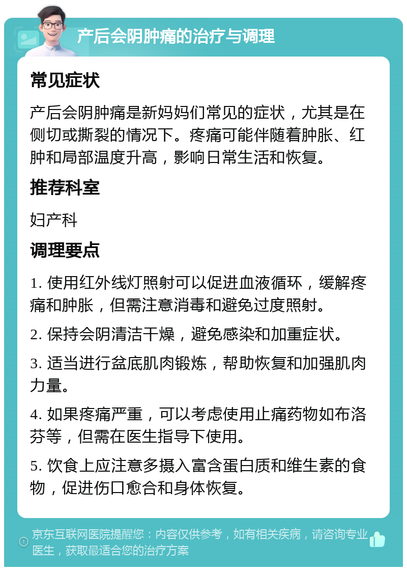 产后会阴肿痛的治疗与调理 常见症状 产后会阴肿痛是新妈妈们常见的症状，尤其是在侧切或撕裂的情况下。疼痛可能伴随着肿胀、红肿和局部温度升高，影响日常生活和恢复。 推荐科室 妇产科 调理要点 1. 使用红外线灯照射可以促进血液循环，缓解疼痛和肿胀，但需注意消毒和避免过度照射。 2. 保持会阴清洁干燥，避免感染和加重症状。 3. 适当进行盆底肌肉锻炼，帮助恢复和加强肌肉力量。 4. 如果疼痛严重，可以考虑使用止痛药物如布洛芬等，但需在医生指导下使用。 5. 饮食上应注意多摄入富含蛋白质和维生素的食物，促进伤口愈合和身体恢复。