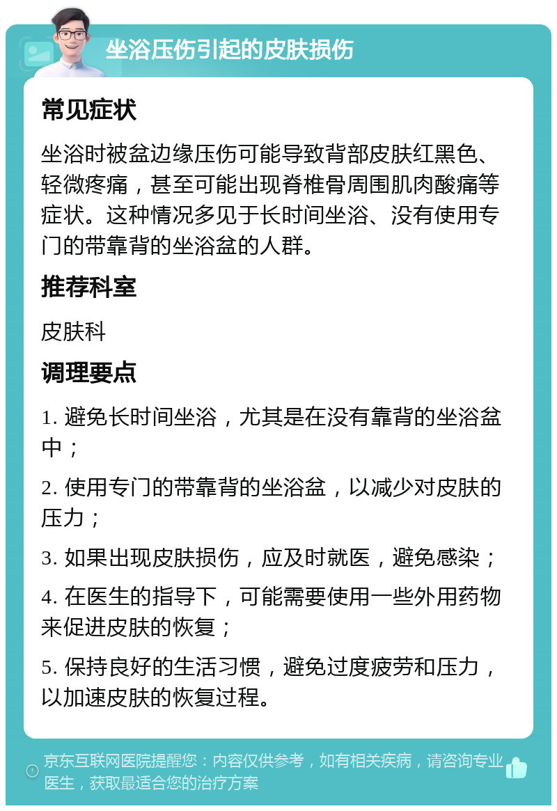 坐浴压伤引起的皮肤损伤 常见症状 坐浴时被盆边缘压伤可能导致背部皮肤红黑色、轻微疼痛，甚至可能出现脊椎骨周围肌肉酸痛等症状。这种情况多见于长时间坐浴、没有使用专门的带靠背的坐浴盆的人群。 推荐科室 皮肤科 调理要点 1. 避免长时间坐浴，尤其是在没有靠背的坐浴盆中； 2. 使用专门的带靠背的坐浴盆，以减少对皮肤的压力； 3. 如果出现皮肤损伤，应及时就医，避免感染； 4. 在医生的指导下，可能需要使用一些外用药物来促进皮肤的恢复； 5. 保持良好的生活习惯，避免过度疲劳和压力，以加速皮肤的恢复过程。