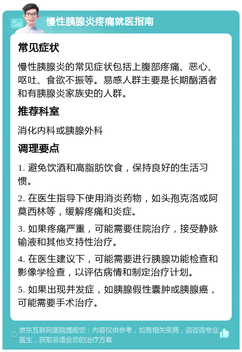 慢性胰腺炎疼痛就医指南 常见症状 慢性胰腺炎的常见症状包括上腹部疼痛、恶心、呕吐、食欲不振等。易感人群主要是长期酗酒者和有胰腺炎家族史的人群。 推荐科室 消化内科或胰腺外科 调理要点 1. 避免饮酒和高脂肪饮食，保持良好的生活习惯。 2. 在医生指导下使用消炎药物，如头孢克洛或阿莫西林等，缓解疼痛和炎症。 3. 如果疼痛严重，可能需要住院治疗，接受静脉输液和其他支持性治疗。 4. 在医生建议下，可能需要进行胰腺功能检查和影像学检查，以评估病情和制定治疗计划。 5. 如果出现并发症，如胰腺假性囊肿或胰腺癌，可能需要手术治疗。