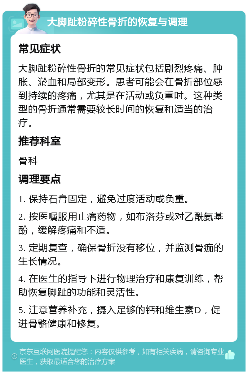 大脚趾粉碎性骨折的恢复与调理 常见症状 大脚趾粉碎性骨折的常见症状包括剧烈疼痛、肿胀、淤血和局部变形。患者可能会在骨折部位感到持续的疼痛，尤其是在活动或负重时。这种类型的骨折通常需要较长时间的恢复和适当的治疗。 推荐科室 骨科 调理要点 1. 保持石膏固定，避免过度活动或负重。 2. 按医嘱服用止痛药物，如布洛芬或对乙酰氨基酚，缓解疼痛和不适。 3. 定期复查，确保骨折没有移位，并监测骨痂的生长情况。 4. 在医生的指导下进行物理治疗和康复训练，帮助恢复脚趾的功能和灵活性。 5. 注意营养补充，摄入足够的钙和维生素D，促进骨骼健康和修复。