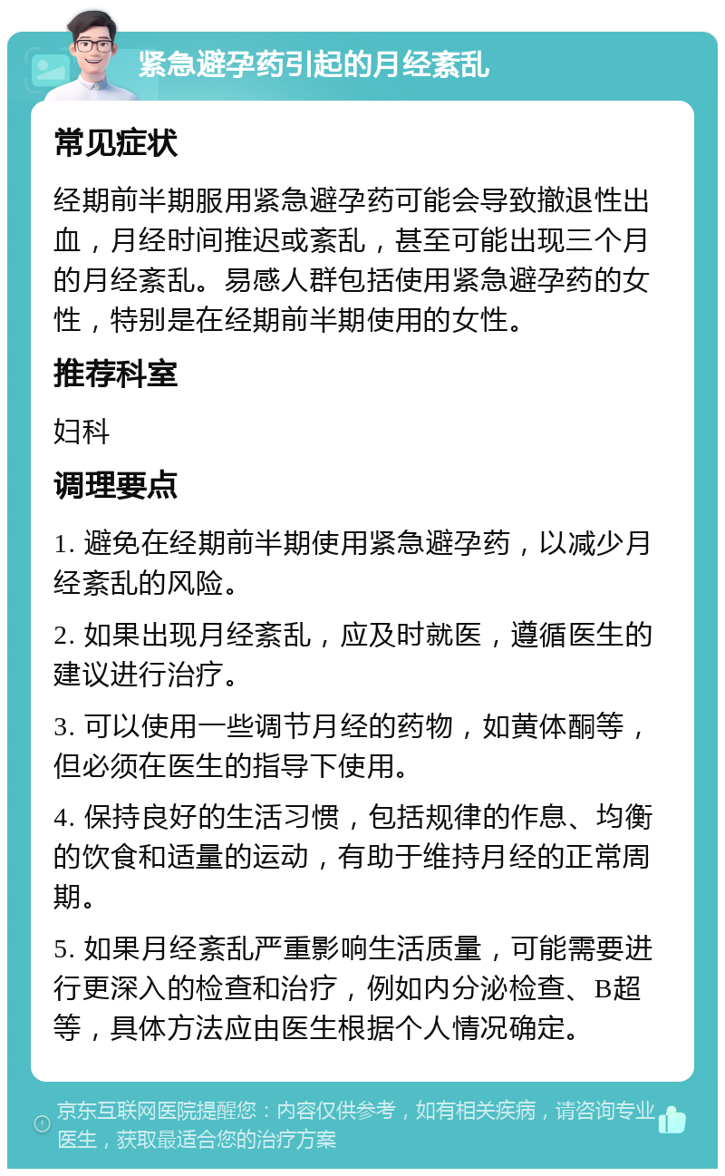 紧急避孕药引起的月经紊乱 常见症状 经期前半期服用紧急避孕药可能会导致撤退性出血，月经时间推迟或紊乱，甚至可能出现三个月的月经紊乱。易感人群包括使用紧急避孕药的女性，特别是在经期前半期使用的女性。 推荐科室 妇科 调理要点 1. 避免在经期前半期使用紧急避孕药，以减少月经紊乱的风险。 2. 如果出现月经紊乱，应及时就医，遵循医生的建议进行治疗。 3. 可以使用一些调节月经的药物，如黄体酮等，但必须在医生的指导下使用。 4. 保持良好的生活习惯，包括规律的作息、均衡的饮食和适量的运动，有助于维持月经的正常周期。 5. 如果月经紊乱严重影响生活质量，可能需要进行更深入的检查和治疗，例如内分泌检查、B超等，具体方法应由医生根据个人情况确定。