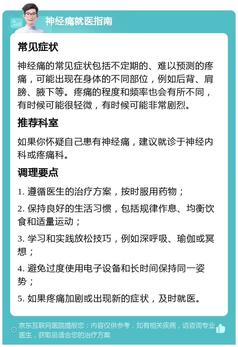 神经痛就医指南 常见症状 神经痛的常见症状包括不定期的、难以预测的疼痛，可能出现在身体的不同部位，例如后背、肩膀、腋下等。疼痛的程度和频率也会有所不同，有时候可能很轻微，有时候可能非常剧烈。 推荐科室 如果你怀疑自己患有神经痛，建议就诊于神经内科或疼痛科。 调理要点 1. 遵循医生的治疗方案，按时服用药物； 2. 保持良好的生活习惯，包括规律作息、均衡饮食和适量运动； 3. 学习和实践放松技巧，例如深呼吸、瑜伽或冥想； 4. 避免过度使用电子设备和长时间保持同一姿势； 5. 如果疼痛加剧或出现新的症状，及时就医。