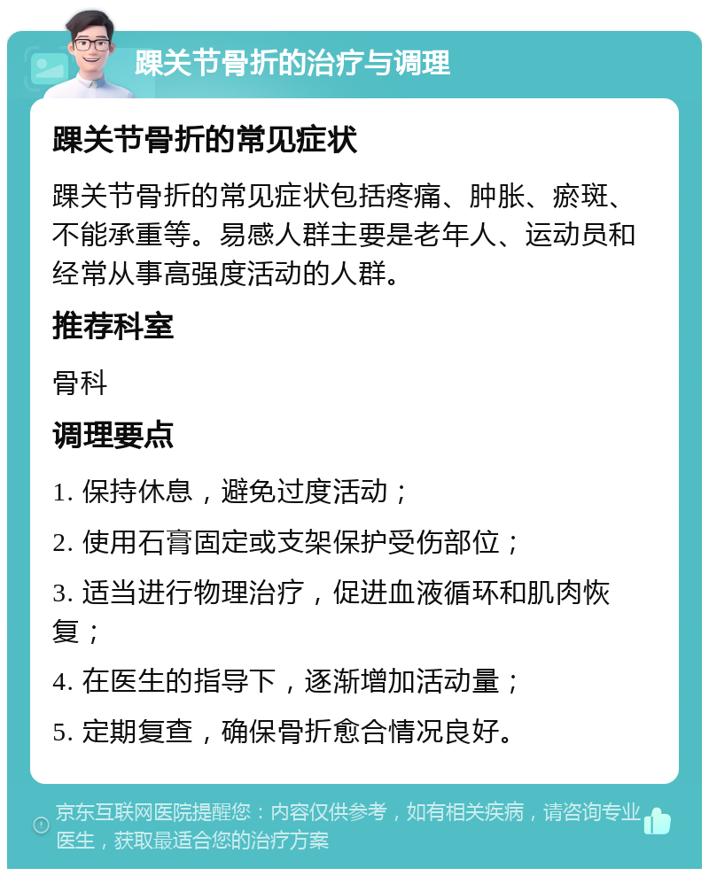 踝关节骨折的治疗与调理 踝关节骨折的常见症状 踝关节骨折的常见症状包括疼痛、肿胀、瘀斑、不能承重等。易感人群主要是老年人、运动员和经常从事高强度活动的人群。 推荐科室 骨科 调理要点 1. 保持休息，避免过度活动； 2. 使用石膏固定或支架保护受伤部位； 3. 适当进行物理治疗，促进血液循环和肌肉恢复； 4. 在医生的指导下，逐渐增加活动量； 5. 定期复查，确保骨折愈合情况良好。