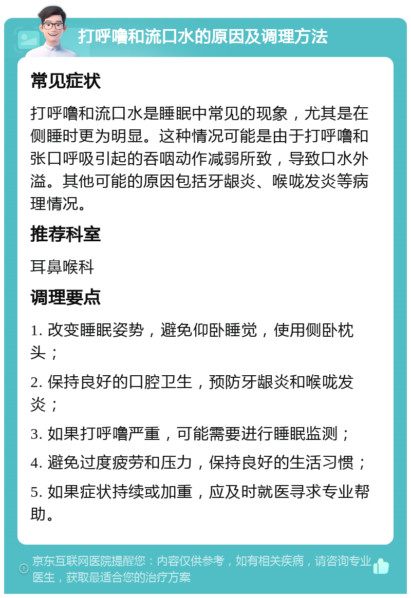 打呼噜和流口水的原因及调理方法 常见症状 打呼噜和流口水是睡眠中常见的现象，尤其是在侧睡时更为明显。这种情况可能是由于打呼噜和张口呼吸引起的吞咽动作减弱所致，导致口水外溢。其他可能的原因包括牙龈炎、喉咙发炎等病理情况。 推荐科室 耳鼻喉科 调理要点 1. 改变睡眠姿势，避免仰卧睡觉，使用侧卧枕头； 2. 保持良好的口腔卫生，预防牙龈炎和喉咙发炎； 3. 如果打呼噜严重，可能需要进行睡眠监测； 4. 避免过度疲劳和压力，保持良好的生活习惯； 5. 如果症状持续或加重，应及时就医寻求专业帮助。