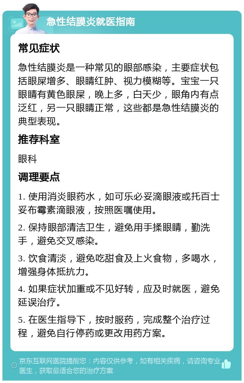 急性结膜炎就医指南 常见症状 急性结膜炎是一种常见的眼部感染，主要症状包括眼屎增多、眼睛红肿、视力模糊等。宝宝一只眼睛有黄色眼屎，晚上多，白天少，眼角内有点泛红，另一只眼睛正常，这些都是急性结膜炎的典型表现。 推荐科室 眼科 调理要点 1. 使用消炎眼药水，如可乐必妥滴眼液或托百士妥布霉素滴眼液，按照医嘱使用。 2. 保持眼部清洁卫生，避免用手揉眼睛，勤洗手，避免交叉感染。 3. 饮食清淡，避免吃甜食及上火食物，多喝水，增强身体抵抗力。 4. 如果症状加重或不见好转，应及时就医，避免延误治疗。 5. 在医生指导下，按时服药，完成整个治疗过程，避免自行停药或更改用药方案。