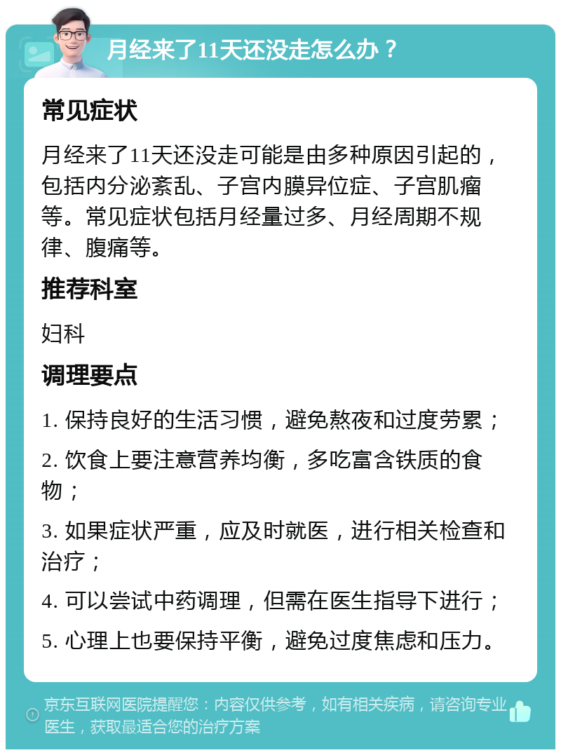 月经来了11天还没走怎么办？ 常见症状 月经来了11天还没走可能是由多种原因引起的，包括内分泌紊乱、子宫内膜异位症、子宫肌瘤等。常见症状包括月经量过多、月经周期不规律、腹痛等。 推荐科室 妇科 调理要点 1. 保持良好的生活习惯，避免熬夜和过度劳累； 2. 饮食上要注意营养均衡，多吃富含铁质的食物； 3. 如果症状严重，应及时就医，进行相关检查和治疗； 4. 可以尝试中药调理，但需在医生指导下进行； 5. 心理上也要保持平衡，避免过度焦虑和压力。