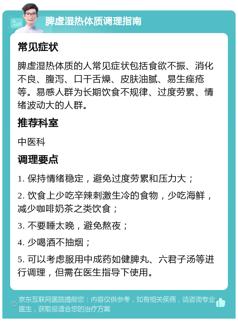 脾虚湿热体质调理指南 常见症状 脾虚湿热体质的人常见症状包括食欲不振、消化不良、腹泻、口干舌燥、皮肤油腻、易生痤疮等。易感人群为长期饮食不规律、过度劳累、情绪波动大的人群。 推荐科室 中医科 调理要点 1. 保持情绪稳定，避免过度劳累和压力大； 2. 饮食上少吃辛辣刺激生冷的食物，少吃海鲜，减少咖啡奶茶之类饮食； 3. 不要睡太晚，避免熬夜； 4. 少喝酒不抽烟； 5. 可以考虑服用中成药如健脾丸、六君子汤等进行调理，但需在医生指导下使用。