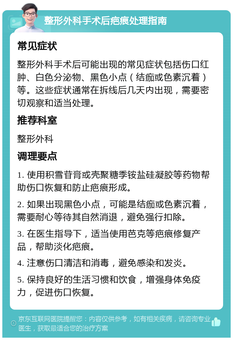 整形外科手术后疤痕处理指南 常见症状 整形外科手术后可能出现的常见症状包括伤口红肿、白色分泌物、黑色小点（结痂或色素沉着）等。这些症状通常在拆线后几天内出现，需要密切观察和适当处理。 推荐科室 整形外科 调理要点 1. 使用积雪苷膏或壳聚糖季铵盐硅凝胶等药物帮助伤口恢复和防止疤痕形成。 2. 如果出现黑色小点，可能是结痂或色素沉着，需要耐心等待其自然消退，避免强行扣除。 3. 在医生指导下，适当使用芭克等疤痕修复产品，帮助淡化疤痕。 4. 注意伤口清洁和消毒，避免感染和发炎。 5. 保持良好的生活习惯和饮食，增强身体免疫力，促进伤口恢复。