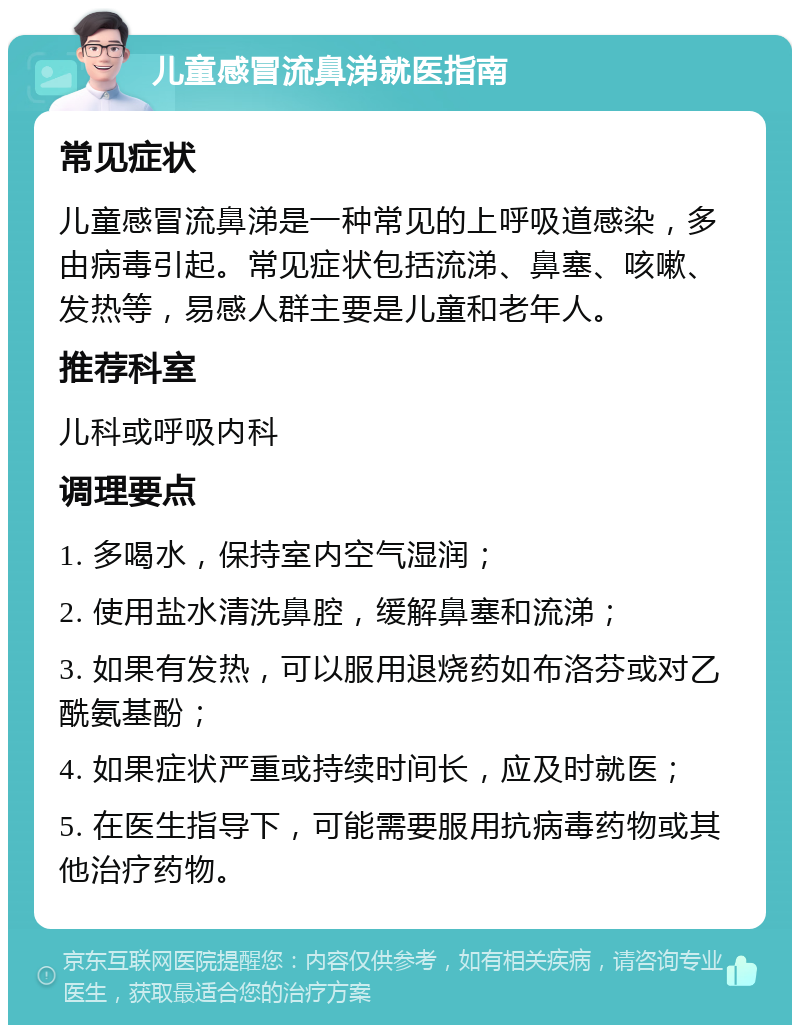 儿童感冒流鼻涕就医指南 常见症状 儿童感冒流鼻涕是一种常见的上呼吸道感染，多由病毒引起。常见症状包括流涕、鼻塞、咳嗽、发热等，易感人群主要是儿童和老年人。 推荐科室 儿科或呼吸内科 调理要点 1. 多喝水，保持室内空气湿润； 2. 使用盐水清洗鼻腔，缓解鼻塞和流涕； 3. 如果有发热，可以服用退烧药如布洛芬或对乙酰氨基酚； 4. 如果症状严重或持续时间长，应及时就医； 5. 在医生指导下，可能需要服用抗病毒药物或其他治疗药物。