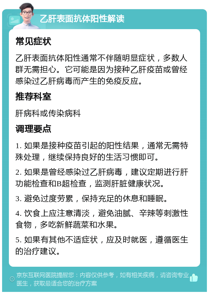 乙肝表面抗体阳性解读 常见症状 乙肝表面抗体阳性通常不伴随明显症状，多数人群无需担心。它可能是因为接种乙肝疫苗或曾经感染过乙肝病毒而产生的免疫反应。 推荐科室 肝病科或传染病科 调理要点 1. 如果是接种疫苗引起的阳性结果，通常无需特殊处理，继续保持良好的生活习惯即可。 2. 如果是曾经感染过乙肝病毒，建议定期进行肝功能检查和B超检查，监测肝脏健康状况。 3. 避免过度劳累，保持充足的休息和睡眠。 4. 饮食上应注意清淡，避免油腻、辛辣等刺激性食物，多吃新鲜蔬菜和水果。 5. 如果有其他不适症状，应及时就医，遵循医生的治疗建议。