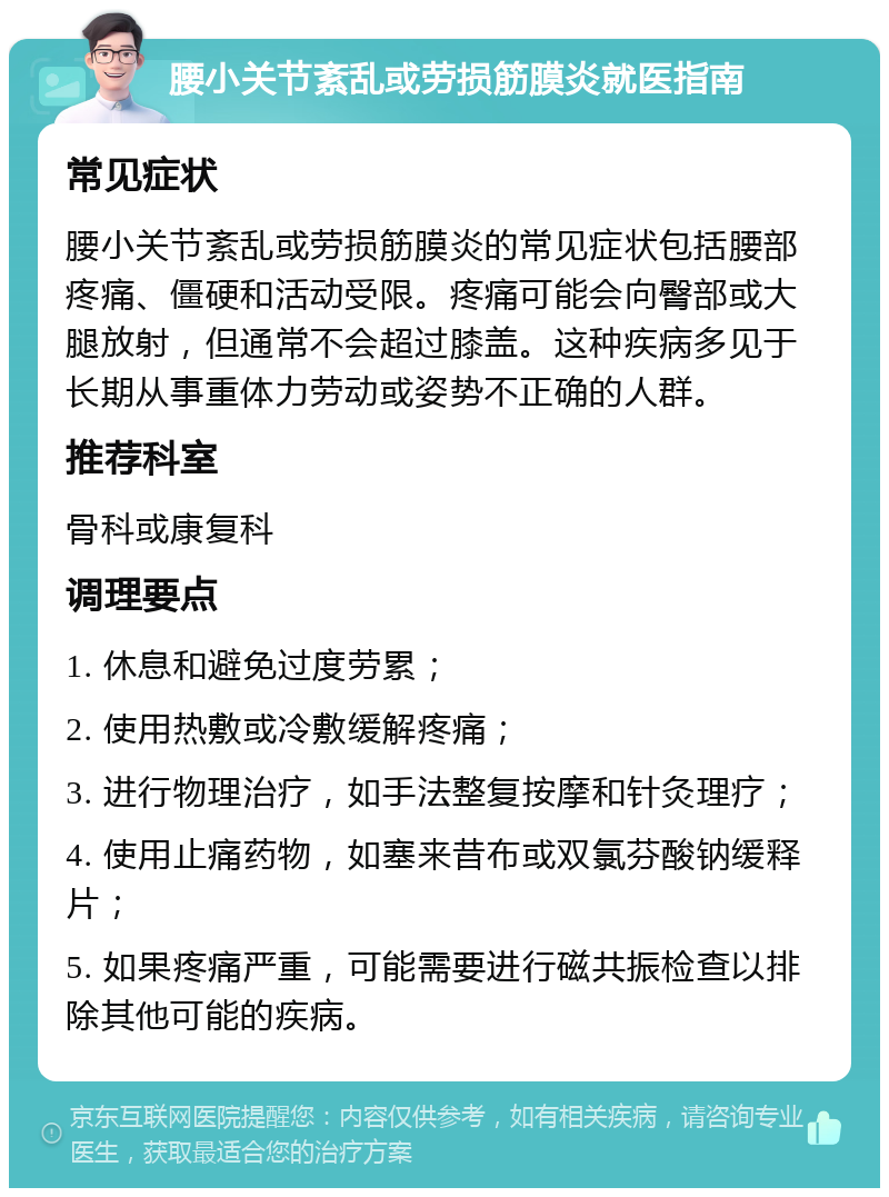 腰小关节紊乱或劳损筋膜炎就医指南 常见症状 腰小关节紊乱或劳损筋膜炎的常见症状包括腰部疼痛、僵硬和活动受限。疼痛可能会向臀部或大腿放射，但通常不会超过膝盖。这种疾病多见于长期从事重体力劳动或姿势不正确的人群。 推荐科室 骨科或康复科 调理要点 1. 休息和避免过度劳累； 2. 使用热敷或冷敷缓解疼痛； 3. 进行物理治疗，如手法整复按摩和针灸理疗； 4. 使用止痛药物，如塞来昔布或双氯芬酸钠缓释片； 5. 如果疼痛严重，可能需要进行磁共振检查以排除其他可能的疾病。