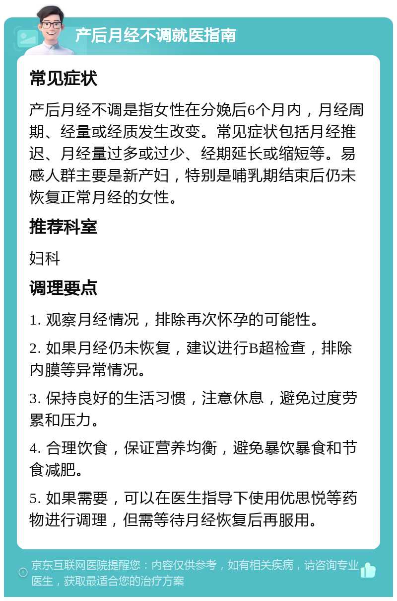 产后月经不调就医指南 常见症状 产后月经不调是指女性在分娩后6个月内，月经周期、经量或经质发生改变。常见症状包括月经推迟、月经量过多或过少、经期延长或缩短等。易感人群主要是新产妇，特别是哺乳期结束后仍未恢复正常月经的女性。 推荐科室 妇科 调理要点 1. 观察月经情况，排除再次怀孕的可能性。 2. 如果月经仍未恢复，建议进行B超检查，排除内膜等异常情况。 3. 保持良好的生活习惯，注意休息，避免过度劳累和压力。 4. 合理饮食，保证营养均衡，避免暴饮暴食和节食减肥。 5. 如果需要，可以在医生指导下使用优思悦等药物进行调理，但需等待月经恢复后再服用。