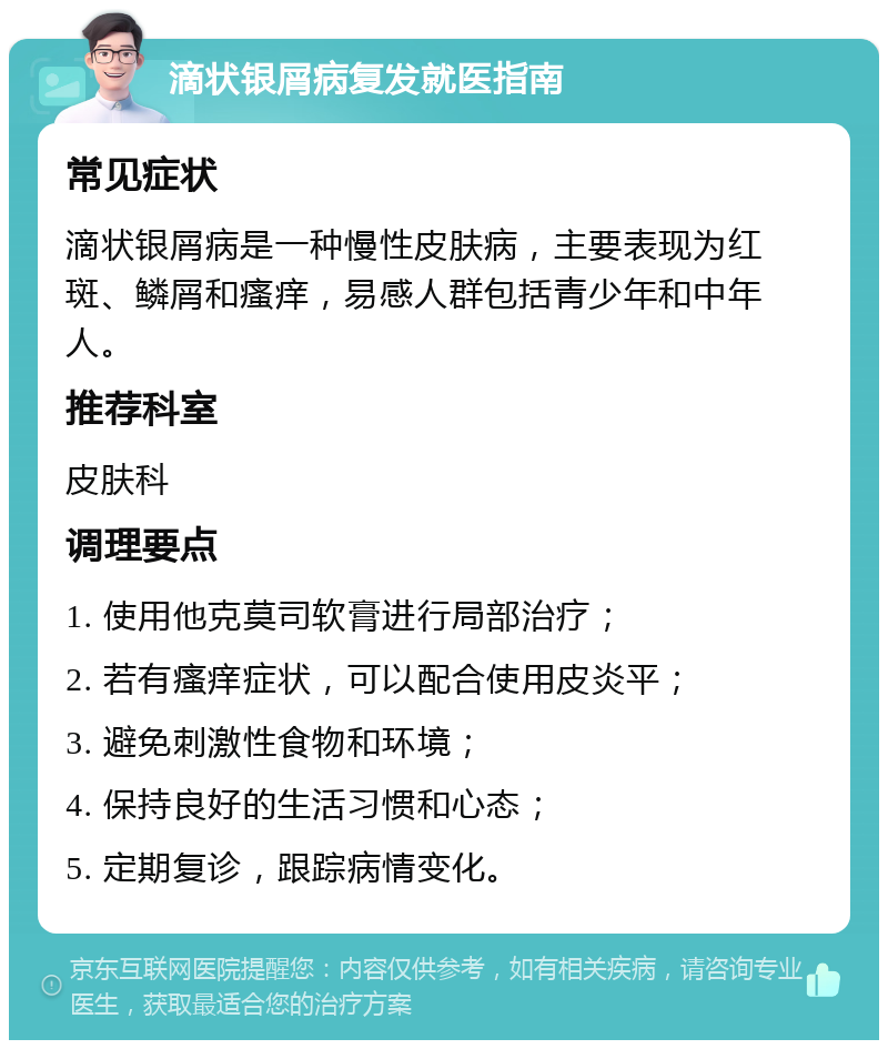 滴状银屑病复发就医指南 常见症状 滴状银屑病是一种慢性皮肤病，主要表现为红斑、鳞屑和瘙痒，易感人群包括青少年和中年人。 推荐科室 皮肤科 调理要点 1. 使用他克莫司软膏进行局部治疗； 2. 若有瘙痒症状，可以配合使用皮炎平； 3. 避免刺激性食物和环境； 4. 保持良好的生活习惯和心态； 5. 定期复诊，跟踪病情变化。