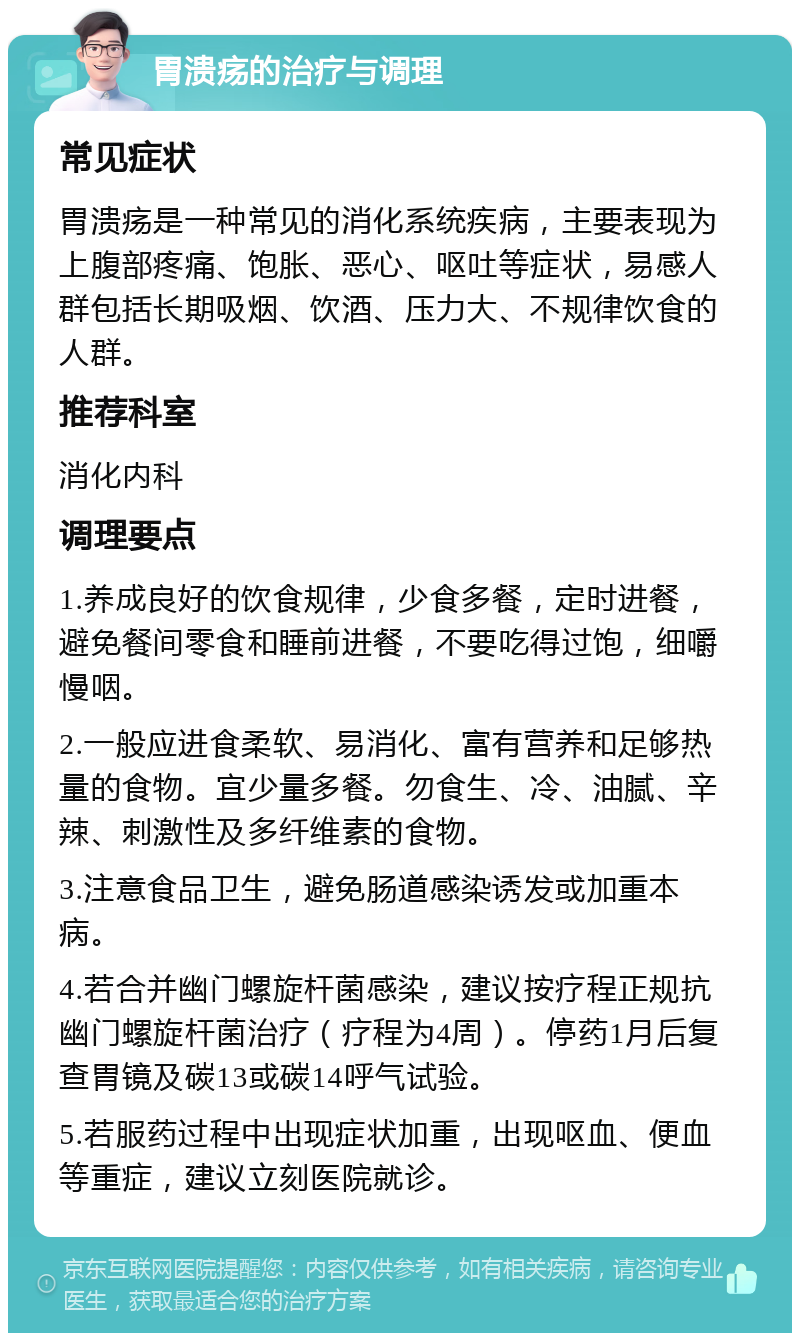 胃溃疡的治疗与调理 常见症状 胃溃疡是一种常见的消化系统疾病，主要表现为上腹部疼痛、饱胀、恶心、呕吐等症状，易感人群包括长期吸烟、饮酒、压力大、不规律饮食的人群。 推荐科室 消化内科 调理要点 1.养成良好的饮食规律，少食多餐，定时进餐，避免餐间零食和睡前进餐，不要吃得过饱，细嚼慢咽。 2.一般应进食柔软、易消化、富有营养和足够热量的食物。宜少量多餐。勿食生、冷、油腻、辛辣、刺激性及多纤维素的食物。 3.注意食品卫生，避免肠道感染诱发或加重本病。 4.若合并幽门螺旋杆菌感染，建议按疗程正规抗幽门螺旋杆菌治疗（疗程为4周）。停药1月后复查胃镜及碳13或碳14呼气试验。 5.若服药过程中出现症状加重，出现呕血、便血等重症，建议立刻医院就诊。