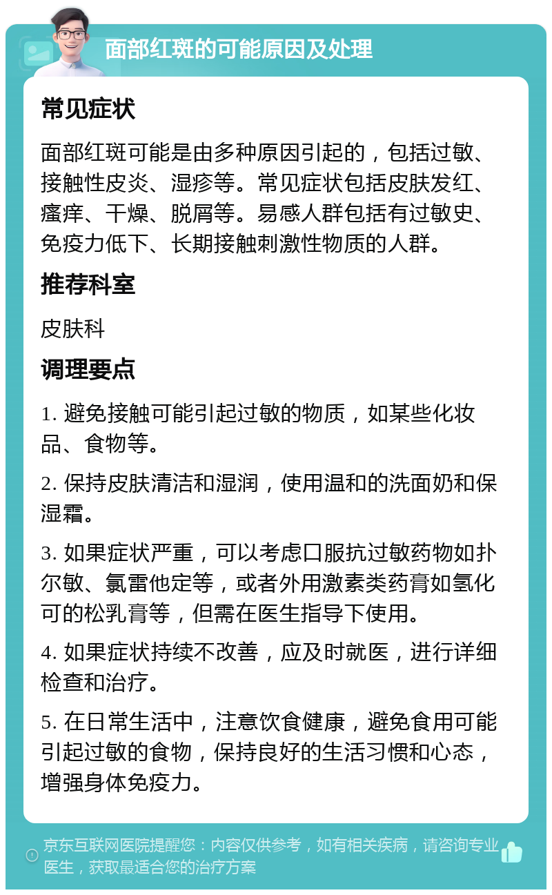 面部红斑的可能原因及处理 常见症状 面部红斑可能是由多种原因引起的，包括过敏、接触性皮炎、湿疹等。常见症状包括皮肤发红、瘙痒、干燥、脱屑等。易感人群包括有过敏史、免疫力低下、长期接触刺激性物质的人群。 推荐科室 皮肤科 调理要点 1. 避免接触可能引起过敏的物质，如某些化妆品、食物等。 2. 保持皮肤清洁和湿润，使用温和的洗面奶和保湿霜。 3. 如果症状严重，可以考虑口服抗过敏药物如扑尔敏、氯雷他定等，或者外用激素类药膏如氢化可的松乳膏等，但需在医生指导下使用。 4. 如果症状持续不改善，应及时就医，进行详细检查和治疗。 5. 在日常生活中，注意饮食健康，避免食用可能引起过敏的食物，保持良好的生活习惯和心态，增强身体免疫力。