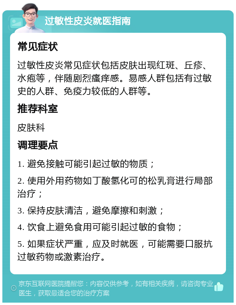 过敏性皮炎就医指南 常见症状 过敏性皮炎常见症状包括皮肤出现红斑、丘疹、水疱等，伴随剧烈瘙痒感。易感人群包括有过敏史的人群、免疫力较低的人群等。 推荐科室 皮肤科 调理要点 1. 避免接触可能引起过敏的物质； 2. 使用外用药物如丁酸氢化可的松乳膏进行局部治疗； 3. 保持皮肤清洁，避免摩擦和刺激； 4. 饮食上避免食用可能引起过敏的食物； 5. 如果症状严重，应及时就医，可能需要口服抗过敏药物或激素治疗。