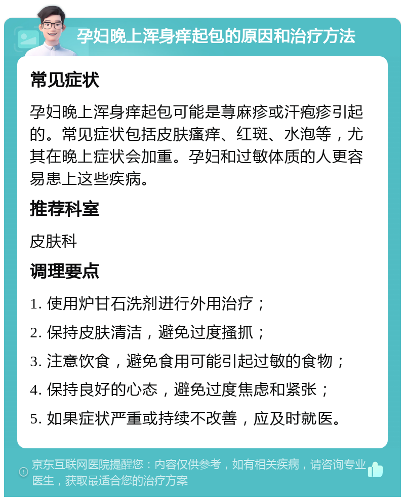 孕妇晚上浑身痒起包的原因和治疗方法 常见症状 孕妇晚上浑身痒起包可能是荨麻疹或汗疱疹引起的。常见症状包括皮肤瘙痒、红斑、水泡等，尤其在晚上症状会加重。孕妇和过敏体质的人更容易患上这些疾病。 推荐科室 皮肤科 调理要点 1. 使用炉甘石洗剂进行外用治疗； 2. 保持皮肤清洁，避免过度搔抓； 3. 注意饮食，避免食用可能引起过敏的食物； 4. 保持良好的心态，避免过度焦虑和紧张； 5. 如果症状严重或持续不改善，应及时就医。