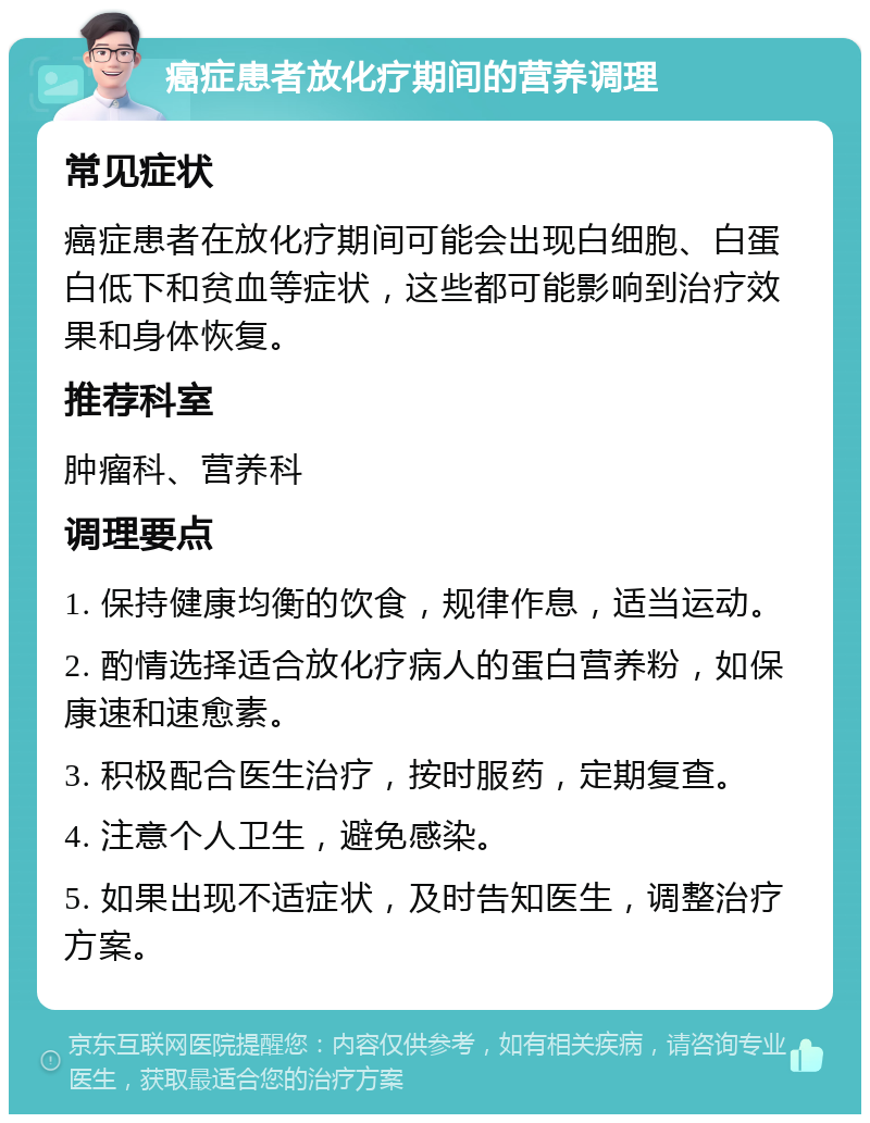 癌症患者放化疗期间的营养调理 常见症状 癌症患者在放化疗期间可能会出现白细胞、白蛋白低下和贫血等症状，这些都可能影响到治疗效果和身体恢复。 推荐科室 肿瘤科、营养科 调理要点 1. 保持健康均衡的饮食，规律作息，适当运动。 2. 酌情选择适合放化疗病人的蛋白营养粉，如保康速和速愈素。 3. 积极配合医生治疗，按时服药，定期复查。 4. 注意个人卫生，避免感染。 5. 如果出现不适症状，及时告知医生，调整治疗方案。