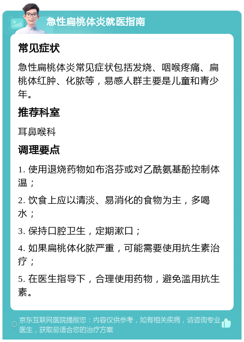 急性扁桃体炎就医指南 常见症状 急性扁桃体炎常见症状包括发烧、咽喉疼痛、扁桃体红肿、化脓等，易感人群主要是儿童和青少年。 推荐科室 耳鼻喉科 调理要点 1. 使用退烧药物如布洛芬或对乙酰氨基酚控制体温； 2. 饮食上应以清淡、易消化的食物为主，多喝水； 3. 保持口腔卫生，定期漱口； 4. 如果扁桃体化脓严重，可能需要使用抗生素治疗； 5. 在医生指导下，合理使用药物，避免滥用抗生素。