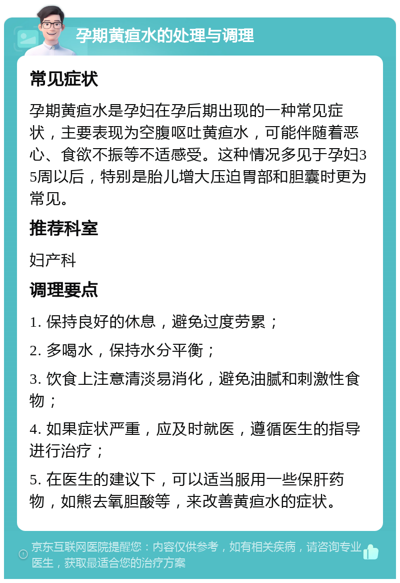 孕期黄疸水的处理与调理 常见症状 孕期黄疸水是孕妇在孕后期出现的一种常见症状，主要表现为空腹呕吐黄疸水，可能伴随着恶心、食欲不振等不适感受。这种情况多见于孕妇35周以后，特别是胎儿增大压迫胃部和胆囊时更为常见。 推荐科室 妇产科 调理要点 1. 保持良好的休息，避免过度劳累； 2. 多喝水，保持水分平衡； 3. 饮食上注意清淡易消化，避免油腻和刺激性食物； 4. 如果症状严重，应及时就医，遵循医生的指导进行治疗； 5. 在医生的建议下，可以适当服用一些保肝药物，如熊去氧胆酸等，来改善黄疸水的症状。