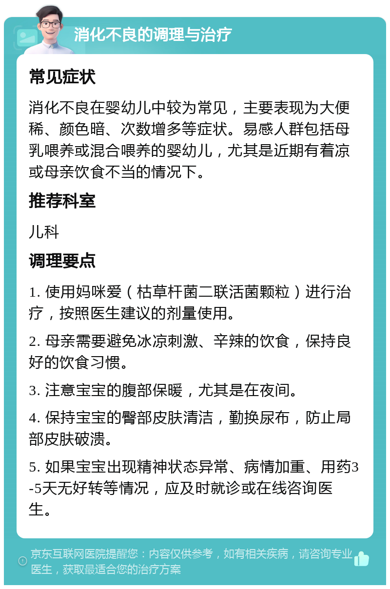 消化不良的调理与治疗 常见症状 消化不良在婴幼儿中较为常见，主要表现为大便稀、颜色暗、次数增多等症状。易感人群包括母乳喂养或混合喂养的婴幼儿，尤其是近期有着凉或母亲饮食不当的情况下。 推荐科室 儿科 调理要点 1. 使用妈咪爱（枯草杆菌二联活菌颗粒）进行治疗，按照医生建议的剂量使用。 2. 母亲需要避免冰凉刺激、辛辣的饮食，保持良好的饮食习惯。 3. 注意宝宝的腹部保暖，尤其是在夜间。 4. 保持宝宝的臀部皮肤清洁，勤换尿布，防止局部皮肤破溃。 5. 如果宝宝出现精神状态异常、病情加重、用药3-5天无好转等情况，应及时就诊或在线咨询医生。