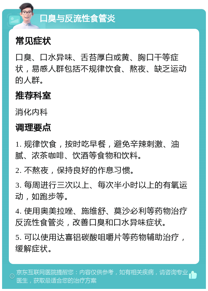 口臭与反流性食管炎 常见症状 口臭、口水异味、舌苔厚白或黄、胸口干等症状，易感人群包括不规律饮食、熬夜、缺乏运动的人群。 推荐科室 消化内科 调理要点 1. 规律饮食，按时吃早餐，避免辛辣刺激、油腻、浓茶咖啡、饮酒等食物和饮料。 2. 不熬夜，保持良好的作息习惯。 3. 每周进行三次以上、每次半小时以上的有氧运动，如跑步等。 4. 使用奥美拉唑、施维舒、莫沙必利等药物治疗反流性食管炎，改善口臭和口水异味症状。 5. 可以使用达喜铝碳酸咀嚼片等药物辅助治疗，缓解症状。