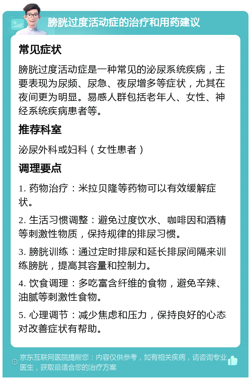 膀胱过度活动症的治疗和用药建议 常见症状 膀胱过度活动症是一种常见的泌尿系统疾病，主要表现为尿频、尿急、夜尿增多等症状，尤其在夜间更为明显。易感人群包括老年人、女性、神经系统疾病患者等。 推荐科室 泌尿外科或妇科（女性患者） 调理要点 1. 药物治疗：米拉贝隆等药物可以有效缓解症状。 2. 生活习惯调整：避免过度饮水、咖啡因和酒精等刺激性物质，保持规律的排尿习惯。 3. 膀胱训练：通过定时排尿和延长排尿间隔来训练膀胱，提高其容量和控制力。 4. 饮食调理：多吃富含纤维的食物，避免辛辣、油腻等刺激性食物。 5. 心理调节：减少焦虑和压力，保持良好的心态对改善症状有帮助。