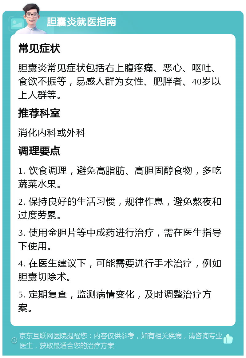 胆囊炎就医指南 常见症状 胆囊炎常见症状包括右上腹疼痛、恶心、呕吐、食欲不振等，易感人群为女性、肥胖者、40岁以上人群等。 推荐科室 消化内科或外科 调理要点 1. 饮食调理，避免高脂肪、高胆固醇食物，多吃蔬菜水果。 2. 保持良好的生活习惯，规律作息，避免熬夜和过度劳累。 3. 使用金胆片等中成药进行治疗，需在医生指导下使用。 4. 在医生建议下，可能需要进行手术治疗，例如胆囊切除术。 5. 定期复查，监测病情变化，及时调整治疗方案。