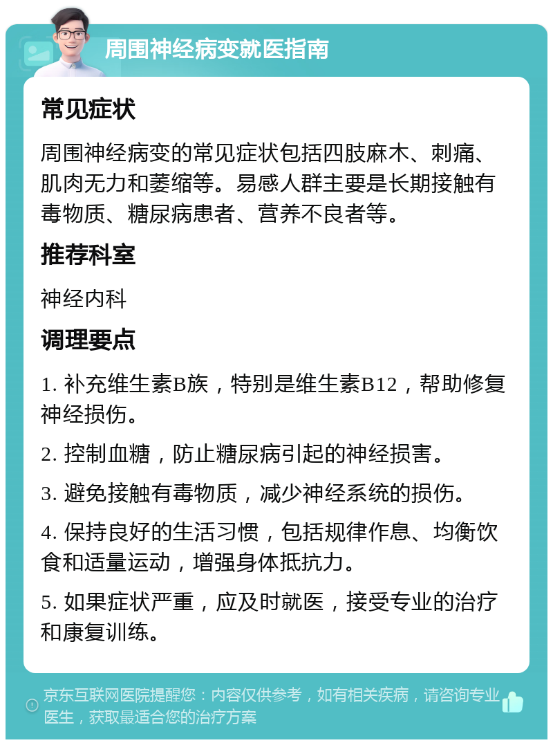 周围神经病变就医指南 常见症状 周围神经病变的常见症状包括四肢麻木、刺痛、肌肉无力和萎缩等。易感人群主要是长期接触有毒物质、糖尿病患者、营养不良者等。 推荐科室 神经内科 调理要点 1. 补充维生素B族，特别是维生素B12，帮助修复神经损伤。 2. 控制血糖，防止糖尿病引起的神经损害。 3. 避免接触有毒物质，减少神经系统的损伤。 4. 保持良好的生活习惯，包括规律作息、均衡饮食和适量运动，增强身体抵抗力。 5. 如果症状严重，应及时就医，接受专业的治疗和康复训练。