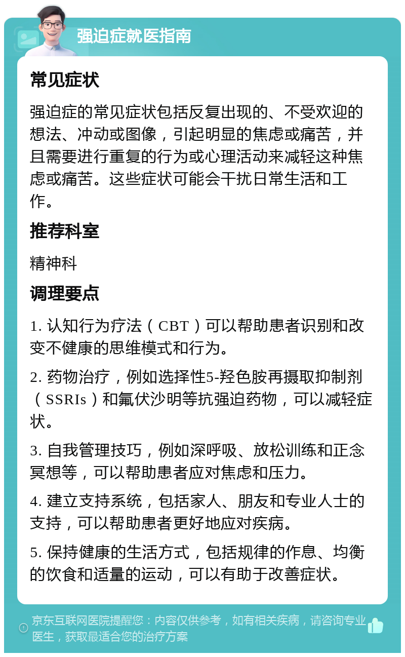 强迫症就医指南 常见症状 强迫症的常见症状包括反复出现的、不受欢迎的想法、冲动或图像，引起明显的焦虑或痛苦，并且需要进行重复的行为或心理活动来减轻这种焦虑或痛苦。这些症状可能会干扰日常生活和工作。 推荐科室 精神科 调理要点 1. 认知行为疗法（CBT）可以帮助患者识别和改变不健康的思维模式和行为。 2. 药物治疗，例如选择性5-羟色胺再摄取抑制剂（SSRIs）和氟伏沙明等抗强迫药物，可以减轻症状。 3. 自我管理技巧，例如深呼吸、放松训练和正念冥想等，可以帮助患者应对焦虑和压力。 4. 建立支持系统，包括家人、朋友和专业人士的支持，可以帮助患者更好地应对疾病。 5. 保持健康的生活方式，包括规律的作息、均衡的饮食和适量的运动，可以有助于改善症状。