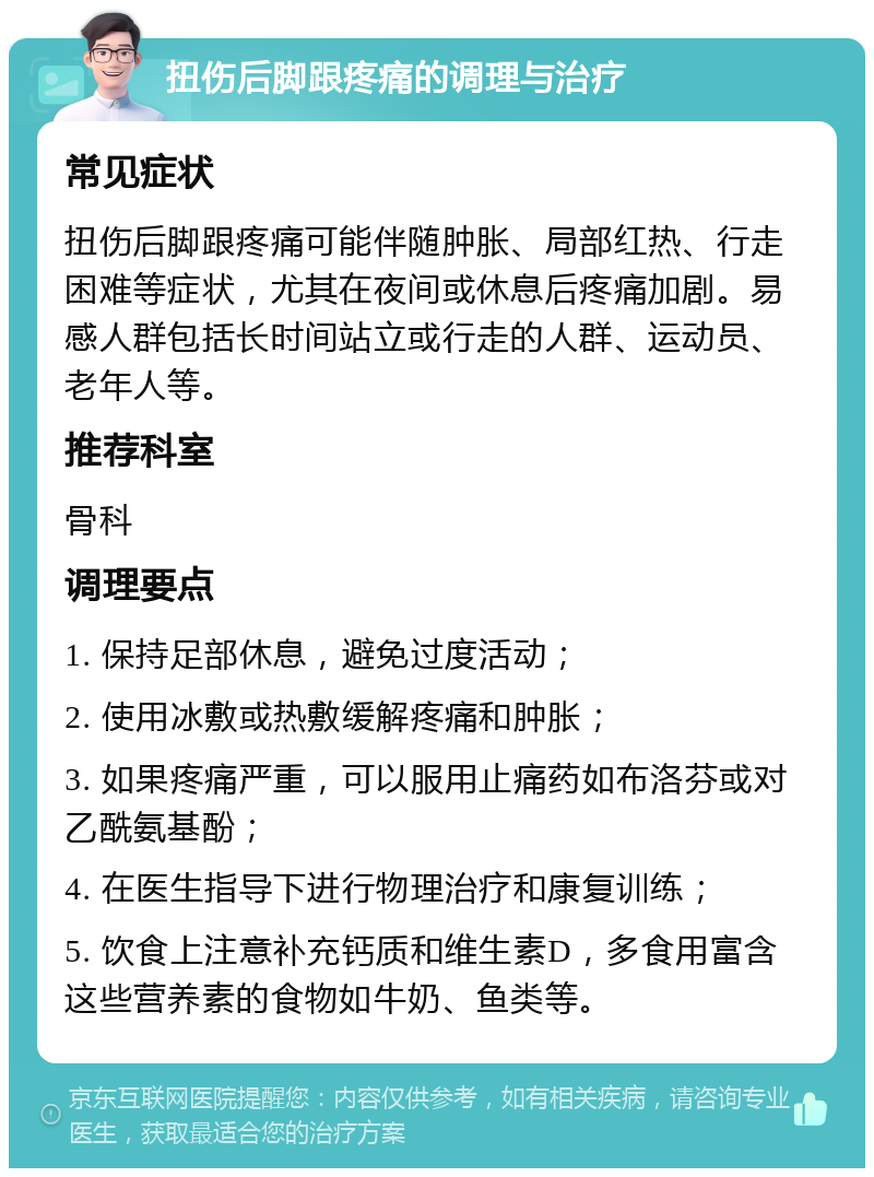 扭伤后脚跟疼痛的调理与治疗 常见症状 扭伤后脚跟疼痛可能伴随肿胀、局部红热、行走困难等症状，尤其在夜间或休息后疼痛加剧。易感人群包括长时间站立或行走的人群、运动员、老年人等。 推荐科室 骨科 调理要点 1. 保持足部休息，避免过度活动； 2. 使用冰敷或热敷缓解疼痛和肿胀； 3. 如果疼痛严重，可以服用止痛药如布洛芬或对乙酰氨基酚； 4. 在医生指导下进行物理治疗和康复训练； 5. 饮食上注意补充钙质和维生素D，多食用富含这些营养素的食物如牛奶、鱼类等。