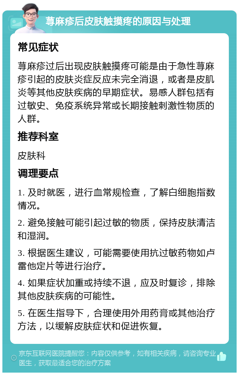 荨麻疹后皮肤触摸疼的原因与处理 常见症状 荨麻疹过后出现皮肤触摸疼可能是由于急性荨麻疹引起的皮肤炎症反应未完全消退，或者是皮肌炎等其他皮肤疾病的早期症状。易感人群包括有过敏史、免疫系统异常或长期接触刺激性物质的人群。 推荐科室 皮肤科 调理要点 1. 及时就医，进行血常规检查，了解白细胞指数情况。 2. 避免接触可能引起过敏的物质，保持皮肤清洁和湿润。 3. 根据医生建议，可能需要使用抗过敏药物如卢雷他定片等进行治疗。 4. 如果症状加重或持续不退，应及时复诊，排除其他皮肤疾病的可能性。 5. 在医生指导下，合理使用外用药膏或其他治疗方法，以缓解皮肤症状和促进恢复。