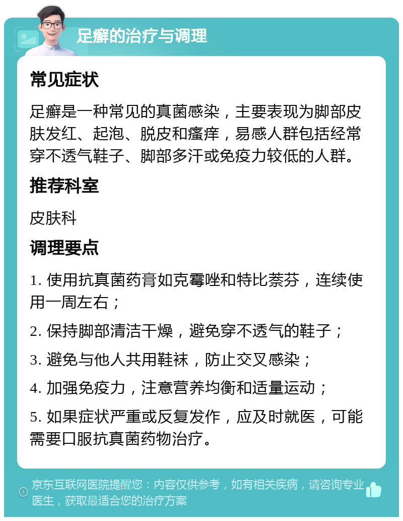 足癣的治疗与调理 常见症状 足癣是一种常见的真菌感染，主要表现为脚部皮肤发红、起泡、脱皮和瘙痒，易感人群包括经常穿不透气鞋子、脚部多汗或免疫力较低的人群。 推荐科室 皮肤科 调理要点 1. 使用抗真菌药膏如克霉唑和特比萘芬，连续使用一周左右； 2. 保持脚部清洁干燥，避免穿不透气的鞋子； 3. 避免与他人共用鞋袜，防止交叉感染； 4. 加强免疫力，注意营养均衡和适量运动； 5. 如果症状严重或反复发作，应及时就医，可能需要口服抗真菌药物治疗。